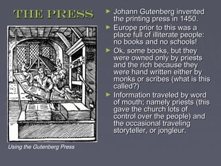 The press                 ►   Johann Gutenberg invented
                                the printing press in 1450.
                            ►   Europe prior to this was a
                                place full of illiterate people:
                                no books and no schools!
                            ►   Ok, some books, but they
                                were owned only by priests
                                and the rich because they
                                were hand written either by
                                monks or scribes (what is this
                                called?)
                            ►   Information traveled by word
                                of mouth; namely priests (this
                                gave the church lots of
                                control over the people) and
                                the occasional traveling
                                storyteller, or jongleur.

Using the Gutenberg Press
 