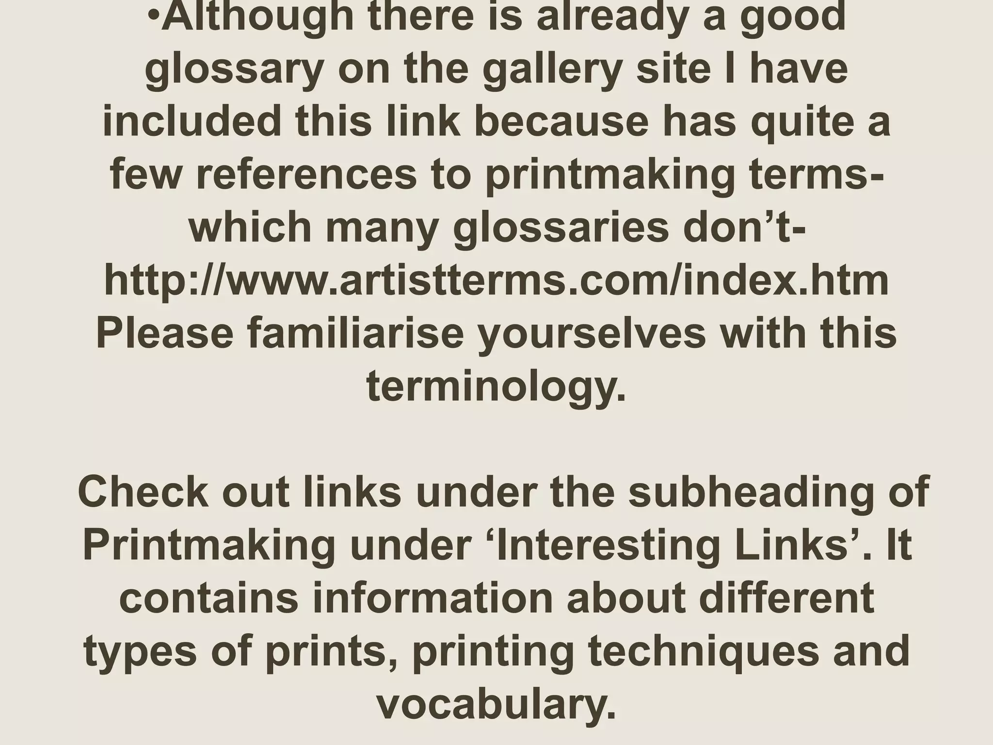 •Although there is already a good
glossary on the gallery site I have
included this link because has quite a
few references to printmaking terms-
which many glossaries don’t-
http://www.artistterms.com/index.htm
Please familiarise yourselves with this
terminology.
Check out links under the subheading of
Printmaking under ‘Interesting Links’. It
contains information about different
types of prints, printing techniques and
vocabulary.
 