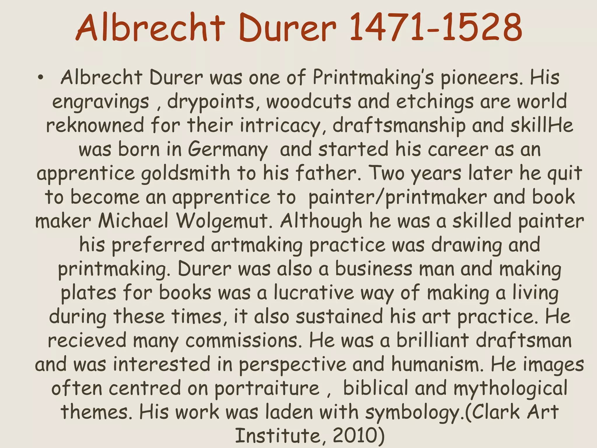 Albrecht Durer 1471-1528
• Albrecht Durer was one of Printmaking’s pioneers. His
engravings , drypoints, woodcuts and etchings are world
reknowned for their intricacy, draftsmanship and skillHe
was born in Germany and started his career as an
apprentice goldsmith to his father. Two years later he quit
to become an apprentice to painter/printmaker and book
maker Michael Wolgemut. Although he was a skilled painter
his preferred artmaking practice was drawing and
printmaking. Durer was also a business man and making
plates for books was a lucrative way of making a living
during these times, it also sustained his art practice. He
recieved many commissions. He was a brilliant draftsman
and was interested in perspective and humanism. He images
often centred on portraiture , biblical and mythological
themes. His work was laden with symbology.(Clark Art
Institute, 2010)
 
