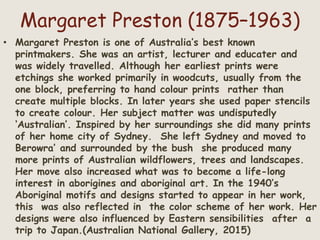 Margaret Preston (1875–1963)
• Margaret Preston is one of Australia’s best known
printmakers. She was an artist, lecturer and educater and
was widely travelled. Although her earliest prints were
etchings she worked primarily in woodcuts, usually from the
one block, preferring to hand colour prints rather than
create multiple blocks. In later years she used paper stencils
to create colour. Her subject matter was undisputedly
‘Australian’. Inspired by her surroundings she did many prints
of her home city of Sydney. She left Sydney and moved to
Berowra’ and surrounded by the bush she produced many
more prints of Australian wildflowers, trees and landscapes.
Her move also increased what was to become a life-long
interest in aborigines and aboriginal art. In the 1940’s
Aboriginal motifs and designs started to appear in her work,
this was also reflected in the color scheme of her work. Her
designs were also influenced by Eastern sensibilities after a
trip to Japan.(Australian National Gallery, 2015)
 