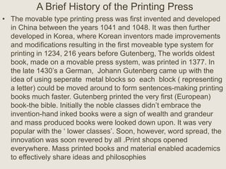 A Brief History of the Printing Press
• The movable type printing press was first invented and developed
in China between the years 1041 and 1048. It was then further
developed in Korea, where Korean inventors made improvements
and modifications resulting in the first moveable type system for
printing in 1234, 216 years before Gutenberg, The worlds oldest
book, made on a movable press system, was printed in 1377. In
the late 1430’s a German, Johann Gutenberg came up with the
idea of using seperate metal blocks so each block ( representing
a letter) could be moved around to form sentences-making printing
books much faster. Gutenberg printed the very first (European)
book-the bible. Initially the noble classes didn’t embrace the
invention-hand inked books were a sign of wealth and grandeur
and mass produced books were looked down upon. It was very
popular with the ‘ lower classes’. Soon, however, word spread, the
innovation was soon revered by all .Print shops opened
everywhere. Mass printed books and material enabled academics
to effectively share ideas and philosophies
 