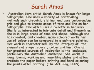 Sarah Amos
• Australian born artist Sarah Amos is known for large
collagraphs. She uses a variety of printmaking
methods such drypoint, etching and uses carborundum
grit and glue to create areas of tone and line on her
collagraphs. She often uses a roulette in her work.
She is as interested in intricate detail and linework as
she is in large areas of tone and shape. Although she
has created, and creates, mono coloured works her
use of colour can be compared to a painters palette.
Her work is characterised by the interplay of the
elements of shape, space , colour and line. One of
her greatest sources of inspiration is the landscape,
particulary the Australian landscape. She works in
many layers, working and reworking plates and often
pretints the paper before printing and hand colouring
the prints after printing. (The Art Blog, 2009)
 