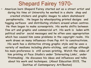 Shepard Fairey 1970-
• American born Shepard Fairey started out as a street artist and
during his time at University he worked in a skate shop and
created stickers and graphic images to adorn skateboard
paraphernalia. He began by wheatpasting printed designs and
tagging surfaces and distributing stickers around urban centres.
He then began to make screenprints. His works shifts between
fine art and graphic and commercial art. His work is laden with
political and/or social messages and he often uses appropriation
which has caused him some problems in the copyright realm. His
work draws on many influences-from Pop Art to constructivism.
His work has a distinctive strong graphic style and he uses a
variety of mediums including photo-etching, and collage although
his main preference is still screen-printing. Watch the video of
him printing at Pace Studio’s under ‘Interesting Links’, under
‘Printmaking’. He discusses his ideas and influences and talks
about his work and techniques. (About Education 2015, The
Institue of Contemporary Art/Boston)
 