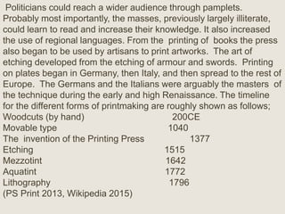 Politicians could reach a wider audience through pamplets.
Probably most importantly, the masses, previously largely illiterate,
could learn to read and increase their knowledge. It also increased
the use of regional languages. From the printing of books the press
also began to be used by artisans to print artworks. The art of
etching developed from the etching of armour and swords. Printing
on plates began in Germany, then Italy, and then spread to the rest of
Europe. The Germans and the Italians were arguably the masters of
the technique during the early and high Renaissance. The timeline
for the different forms of printmaking are roughly shown as follows;
Woodcuts (by hand) 200CE
Movable type 1040
The invention of the Printing Press 1377
Etching 1515
Mezzotint 1642
Aquatint 1772
Lithography 1796
(PS Print 2013, Wikipedia 2015)
 