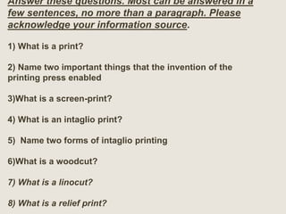 Answer these questions. Most can be answered in a
few sentences, no more than a paragraph. Please
acknowledge your information source.
1) What is a print?
2) Name two important things that the invention of the
printing press enabled
3)What is a screen-print?
4) What is an intaglio print?
5) Name two forms of intaglio printing
6)What is a woodcut?
7) What is a linocut?
8) What is a relief print?
 