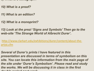 9) What is a collagraph?
10) What is a proof?
11) What is an edition?
12) What is a monoprint?
13) Look at the prezi ‘Signs and Symbols’ Then go to the
web-site ‘The Strange World of Albrecht Durer’.
http://www.clarkart.edu/exhibitions/durer/content/about-the-
artist.cfm
Several of Durer’s prints I have featured in this
presentation are discussed in terms of symbolism on this
site. You can locate this information from the main page of
the site under ‘Durer’s Symbolism’. Please read and study
the works. We will be discussing it in class in the first
 