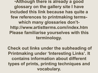 •Although there is already a good
glossary on the gallery site I have
included this link because has quite a
few references to printmaking terms-
which many glossaries don’t-
http://www.artistterms.com/index.htm
Please familiarise yourselves with this
terminology.
Check out links under the subheading of
Printmaking under ‘Interesting Links’. It
contains information about different
types of prints, printing techniques and
vocabulary.
 