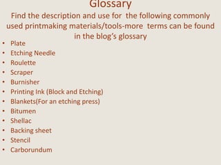 Glossary
Find the description and use for the following commonly
used printmaking materials/tools-more terms can be found
in the blog’s glossary
• Plate
• Etching Needle
• Roulette
• Scraper
• Burnisher
• Printing Ink (Block and Etching)
• Blankets(For an etching press)
• Bitumen
• Shellac
• Backing sheet
• Stencil
• Carborundum
 