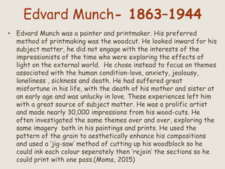 Edvard Munch- 1863–1944
• Edvard Munch was a painter and printmaker. His preferred
method of printmaking was the woodcut. He looked inward for his
subject matter, he did not engage with the interests of the
impressionists of the time who were exploring the effects of
light on the external world. He chose instead to focus on themes
associated with the human condition-love, anxiety, jealousy,
loneliness , sickness and death. He had suffered great
misfortune in his life, with the death of his mother and sister at
an early age and was unlucky in love. These experiences left him
with a great source of subject matter. He was a prolific artist
and made nearly 30,000 impressions from his wood-cuts. He
often investigated the same themes over and over, exploring the
same imagery both in his paintings and prints. He used the
pattern of the grain to aesthetically enhance his compositions
and used a ‘jig-saw’ method of cutting up his woodblock so he
could ink each colour seperately then ‘rejoin’ the sections so he
could print with one pass.(Moma, 2015)
 