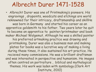Albrecht Durer 1471-1528
• Albrecht Durer was one of Printmaking’s pioneers. His
engravings , drypoints, woodcuts and etchings are world
reknowned for their intricacy, draftsmanship and skillHe
was born in Germany and started his career as an
apprentice goldsmith to his father. Two years later he quit
to become an apprentice to painter/printmaker and book
maker Michael Wolgemut. Although he was a skilled painter
his preferred artmaking practice was drawing and
printmaking. Durer was also a business man and making
plates for books was a lucrative way of making a living
during these times, it also sustained his art practice. He
recieved many commissions. He was a brilliant draftsman
and was interested in perspective and humanism. He images
often centred on portraiture , biblical and mythological
themes. His work was laden with symbology.(Clark Art
Institute, 2010)
 
