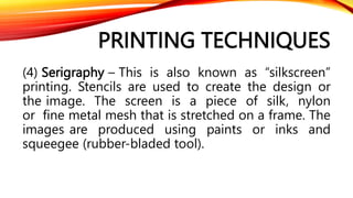 PRINTING TECHNIQUES
(4) Serigraphy – This is also known as “silkscreen”
printing. Stencils are used to create the design or
the image. The screen is a piece of silk, nylon
or fine metal mesh that is stretched on a frame. The
images are produced using paints or inks and
squeegee (rubber-bladed tool).
 