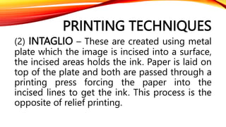 PRINTING TECHNIQUES
(2) INTAGLIO – These are created using metal
plate which the image is incised into a surface,
the incised areas holds the ink. Paper is laid on
top of the plate and both are passed through a
printing press forcing the paper into the
incised lines to get the ink. This process is the
opposite of relief printing.
 