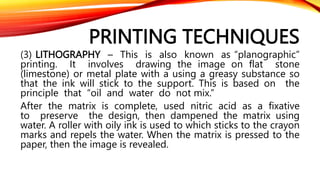 PRINTING TECHNIQUES
(3) LITHOGRAPHY – This is also known as “planographic”
printing. It involves drawing the image on flat stone
(limestone) or metal plate with a using a greasy substance so
that the ink will stick to the support. This is based on the
principle that “oil and water do not mix.”
After the matrix is complete, used nitric acid as a fixative
to preserve the design, then dampened the matrix using
water. A roller with oily ink is used to which sticks to the crayon
marks and repels the water. When the matrix is pressed to the
paper, then the image is revealed.
 