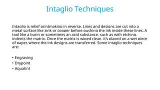 Intaglio Techniques
Intaglio is relief printmaking in reverse. Lines and designs are cut into a
metal surface like zink or copper before pushing the ink inside these lines. A
tool like a burin or sometimes an acid substance, such as with etching,
indents the matrix. Once the matrix is wiped clean, it’s placed on a wet piece
of paper, where the ink designs are transferred. Some intaglio techniques
are:
• Engraving
• Drypoint
• Aquatint
 