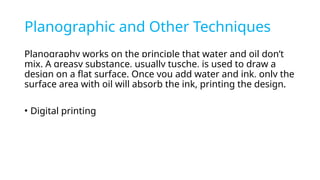 Planographic and Other Techniques
Planography works on the principle that water and oil don’t
mix. A greasy substance, usually tusche, is used to draw a
design on a flat surface. Once you add water and ink, only the
surface area with oil will absorb the ink, printing the design.
• Digital printing
 