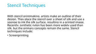 Stencil Techniques
With stencil printmaking, artists make an outline of their
design. They place the stencil over a sheet of silk and use a
sponge to ink the silk surface, resulting in a printed image.
Recently, synthetic nylon has been more widely used than
silk, but the primary concepts remain the same. Stencil
techniques include:
• Screenprinting
 