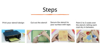 Steps
Print your stencil design Cut out the stencil Secure the stencil to
your surface with tape.
Paint 2 to 3 coats over
the stencil, letting each
coat dry in between.
 