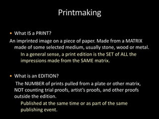  What IS a PRINT?
An imprinted image on a piece of paper. Made from a MATRIX
made of some selected medium, usually stone, wood or metal.
In a general sense, a print edition is the SET of ALL the
impressions made from the SAME matrix.
 What is an EDITION?
The NUMBER of prints pulled from a plate or other matrix,
NOT counting trial proofs, artist’s proofs, and other proofs
outside the edition.
Published at the same time or as part of the same
publishing event.
 