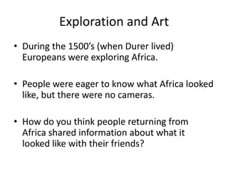 Exploration and Art
• During the 1500’s (when Durer lived)
Europeans were exploring Africa.
• People were eager to know what Africa looked
like, but there were no cameras.
• How do you think people returning from
Africa shared information about what it
looked like with their friends?