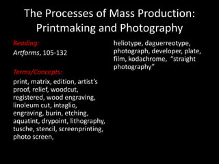 The Processes of Mass Production: Printmaking and Photography Reading: Artforms, 105-132 Terms/Concepts:  print, matrix, edition, artist’s proof, relief, woodcut, registered, wood engraving, linoleum cut, intaglio, engraving, burin, etching, aquatint, drypoint, lithography, tusche, stencil, screenprinting, photo screen,  heliotype, daguerreotype, photograph, developer, plate, film, kodachrome,  “straight photography” 