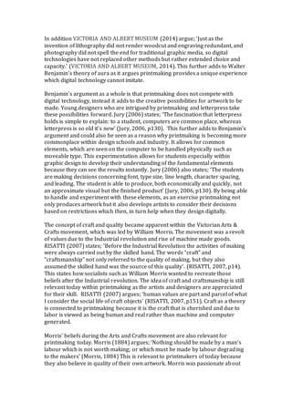 In addition VICTORIA AND ALBERT MUSEUM (2014) argue; ‘Just as the
invention of lithography did not render woodcut and engraving redundant, and
photography did not spell the end for traditional graphic media, so digital
technologies have not replaced other methods but rather extended choice and
capacity.’ (VICTORIA AND ALBERT MUSEUM, 2014). This further adds to Walter
Benjamin’s theory of aura as it argues printmaking provides a unique experience
which digital technology cannot imitate.
Benjamin’s argument as a whole is that printmaking does not compete with
digital technology, instead it adds to the creative possibilities for artwork to be
made. Young designers who are intrigued by printmaking and letterpress take
these possibilities forward. Jury (2006) states; ‘The fascination that letterpress
holds is simple to explain: to a student, computers are common place, whereas
letterpress is so old it’s new’ (Jury, 2006, p130). This further adds to Benjamin’s
argument and could also be seen as a reason why printmaking is becoming more
commonplace within design schools and industry. It allows for common
elements, which are seen on the computer to be handled physically such as
moveable type. This experimentation allows for students especially within
graphic design to develop their understanding of the fundamental elements
because they can see the results instantly. Jury (2006) also states; ‘The students
are making decisions concerning font, type size, line length, character spacing,
and leading. The student is able to produce, both economically and quickly, not
an approximate visual but the finished product’ (Jury, 2006, p130). By being able
to handle and experiment with these elements, as an exercise printmaking not
only produces artwork but it also develops artists to consider their decisions
based on restrictions which then, in turn help when they design digitally.
The concept of craft and quality became apparent within the Victorian Arts &
Crafts movement, which was led by William Morris. The movement was a revolt
of values due to the Industrial revolution and rise of machine made goods.
RISATTI (2007) states; ‘Before the Industrial Revolution the activities of making
were always carried out by the skilled hand. The words “craft” and
“craftsmanship” not only referred to the quality of making, but they also
assumed the skilled hand was the source of this quality’. (RISATTI, 2007, p14).
This states how socialists such as William Morris wanted to recreate those
beliefs after the Industrial revolution. The idea of craft and craftsmanship is still
relevant today within printmaking as the artists and designers are appreciated
for their skill. RISATTI (2007) argues; ‘human values are part and parcel of what
I consider the social life of craft objects’ (RISATTI, 2007, p151). Craft as a theory
is connected to printmaking because it is the craft that is cherished and due to
labor is viewed as being human and real rather than machine and computer
generated.
Morris’ beliefs during the Arts and Crafts movement are also relevant for
printmaking today. Morris (1884) argues; ‘Nothing should be made by a man’s
labour which is not worth making; or which must be made by labour degrading
to the makers’ (Morris, 1884) This is relevant to printmakers of today because
they also believe in quality of their own artwork. Morris was passionate about
 