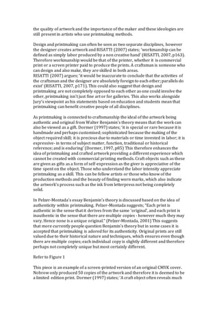 the quality of artwork and the importance of the maker and these ideologies are
still present in artists who use printmaking methods.
Design and printmaking can often be seen as two separate disciplines, however
the designer creates artwork and RISATTI (2007) states; ‘workmanship can be
defined as simply labor produced by a non creative hand’ (RISATTI, 2007, p163).
Therefore workmanship would be that of the printer, whether it is commercial
print or a screen printer paid to produce the prints. A craftsman is someone who
can design and also make, they are skilled in both areas.
RISATTI (2007) argues; ‘it would be inaccurate to conclude that the activities of
the craftsman and the designer are absolutely foreign to each other; parallels do
exist’ (RISATTI, 2007, p171). This could also suggest that design and
printmaking are not completely opposed to each other as one could involve the
other, printmaking isn’t just fine art or for galleries. This also works alongside
Jury’s viewpoint as his statements based on education and students mean that
printmaking can benefit creative people of all disciplines.
As printmaking is connected to craftsmanship the ideal of the artwork being
authentic and original from Walter Benjamin’s theory means that the work can
also be viewed as a gift. Dormer (1997) states; ‘it is special or rare because it is
handmade and perhaps customised; sophisticated because the making of the
object required skill; it is precious due to materials or time invested in labor; it is
expressive- in terms of subject matter, function, traditional or historical
reference; and is enduring’ (Dormer, 1997, p85) This therefore enhances the
idea of printmaking and crafted artwork providing a different experience which
cannot be created with commercial printing methods. Craft objects such as these
are given as gifts as a form of self-expression as the giver is appreciative of the
time spent on the object. Those who understand the labor intensity appreciate
printmaking as a skill. This can be fellow artists or those who know of the
production methods and the beauty of finding worn marks, which also indicate
the artwork’s process such as the ink from letterpress not being completely
solid.
In Pelzer-Montada’s essay Benjamin’s theory is discussed based on the idea of
authenticity within printmaking. Pelzer-Montada suggests; “Each print is
authentic in the sense that it derives from the same 'original', and each print is
inauthentic in the sense that there are multiple copies - however much they may
vary. Hence none is a unique original.” (Pelzer-Montada, 2001) This suggests
that more currently people question Benjamin’s theory but in some cases it is
accepted that printmaking is adored for its authenticity. Original prints are still
valued due to their historical nature and techniques, which ensures even though
there are multiple copies; each individual copy is slightly different and therefore
perhaps not completely unique but most certainly different.
Refer to Figure 1
This piece is an example of a screen-printed version of an original CMYK cover.
Nobrow only produced 50 copies of the artwork and therefore it is deemed to be
a limited edition print. Dormer (1997) states; ‘A craft object often reveals much
 