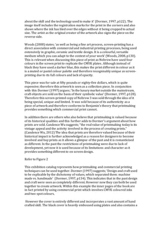 about the skill and the technology used to make it’ (Dormer, 1997, p122). The
image itself includes the registration marks for the print in the corners and also
shows where the ink has bled over the edges without it being cropped to actual
size. The artist as the original creator of the artwork also signs the piece on the
reverse side.
Woods (2008) states; ‘as well as being a fine art process, screen-printing has a
direct association with commercial and industrial printing processes, being used
extensively in graphic, ceramic and textile design. It is a colourful, versatile
medium which you can adapt to the context of your work’ (Woods, 2008, p130).
This is relevant when discussing this piece of print as Nobrow have used four
colours in the screen print to replicate the CMYK plates. Although instead of
black they have used a darker blue, this makes the print different in colour as it
is a muted or pastel colour palette and therefore recognisably unique as screen-
printing due to its full colours and lack of opacity.
This piece was for sale at fifty pounds or eighty-five dollars, which is quite
expensive; therefore this artwork is seen as a collection piece. In conjunction
with this Dormer (1997) argues; ‘In the luxury market outside the mainstream,
craft objects are sold on the basis of their symbolic value’ (Dormer, 1997, p128).
Therefore this screen-printed copy of Nobrow 3 was sold through the idea of it
being special, unique and limited. It was sold because of its authenticity as a
piece of artwork and therefore conforms to Benjamin’s theory that printmaking
provides something which commercial print cannot.
In addition there are others who also believe that printmaking is valued because
of its historical qualities and this further adds to Dormer’s argument about how
prints are sold. Candence Wu suggests; “the real value of printmaking today is its
vintage appeal and the activity involved in the process of creating prints.”
(Candence Wu, 2012) The idea that prints are therefore valued because of their
historical impact is further acknowledged as a reason for designers to become
involved and buy prints as it allows a glimpse of the past and it is romanticised
as different. In the past the restrictions of printmaking were due to lack of
development, yet now it is used because of its limitations and character as it
provides something different to on screen design.
Refer to Figure 2
This exhibition catalog represents how printmaking and commercial printing
techniques can be used together. Dormer (1997) suggests; ‘Design and craft used
to be explicable by the dichotomy of values, which separated them: machine
made vs. handmade’ (Dormer, 1997, p134). This indicates that in the past design
and craft were seen as completely different. However now they can both be used
together to create artwork. Within this example the inner pages of the book are
in fact printed by using commercial print which involves CMYK coloured inks
and two spot colours.
However the cover is entirely different and incorporates a vast amount of hand
crafted skill. The black cover is heavily embossed using plates and also contains a
 