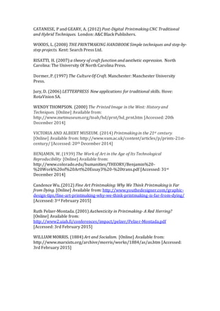 CATANESE, P and GEARY, A. (2012) Post-Digital Printmaking CNC Traditional
and Hybrid Techniques. London: A&C Black Publishers.
WOODS, L. (2008) THE PRINTMAKING HANDBOOK Simple techniques and step-by-
step projects. Kent: Search Press Ltd.
RISATTI, H. (2007) a theory of craft function and aesthetic expression. North
Carolina: The University Of North Carolina Press.
Dormer, P. (1997) The Culture Of Craft. Manchester: Manchester University
Press.
Jury, D. (2006) LETTERPRESS New applications for traditional skills. Hove:
RotaVision SA.
WENDY THOMPSON. (2000) The Printed Image in the West: History and
Techniques. [Online] Available from:
http://www.metmuseum.org/toah/hd/prnt/hd_prnt.htm [Accessed: 20th
December 2014]
VICTORIA AND ALBERT MUSEUM. (2014) Printmaking in the 21st century.
[Online] Available from: http://www.vam.ac.uk/content/articles/p/prints-21st-
century/ [Accessed: 20th December 2014]
BENJAMIN, W. (1939) The Work of Art in the Age of Its Technological
Reproducibility [Online] Available from:
http://www.colorado.edu/humanities/THEORY/Benjamin%20-
%20Work%20of%20Art%20Essay3%20-%20trans.pdf [Accessed: 31st
December 2014]
Candence Wu. (2012) Fine Art Printmaking: Why We Think Printmaking is Far
from Dying. [Online] Available from: http://www.youthedesigner.com/graphic-
design-tips/fine-art-printmaking-why-we-think-printmaking-is-far-from-dying/
[Accessed: 3rd February 2015]
Ruth Pelzer-Montada. (2001) Authenticity in Printmaking- A Red Herring?
[Online] Available from:
http://www2.uiah.fi/conferences/impact/pelzer/Pelzer-Montada.pdf
[Accessed: 3rd February 2015]
WILLIAM MORRIS. (1884) Art and Socialism. [Online] Available from:
http://www.marxists.org/archive/morris/works/1884/as/as.htm [Accessed:
3rd February 2015]
 