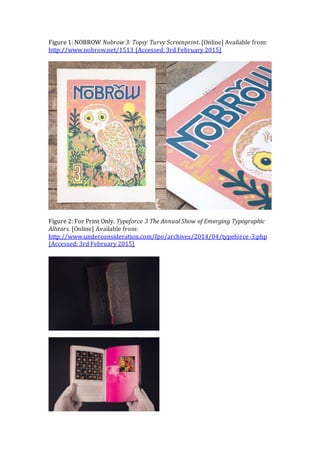 Figure 1: NOBROW Nobrow 3: Topsy Turvy Screenprint. [Online] Available from:
http://www.nobrow.net/1513 [Accessed: 3rd February 2015]
Figure 2: For Print Only. Typeforce 3 The Annual Show of Emerging Typographic
Allstars. [Online] Available from:
http://www.underconsideration.com/fpo/archives/2014/04/typeforce-3.php
[Accessed: 3rd February 2015]
 