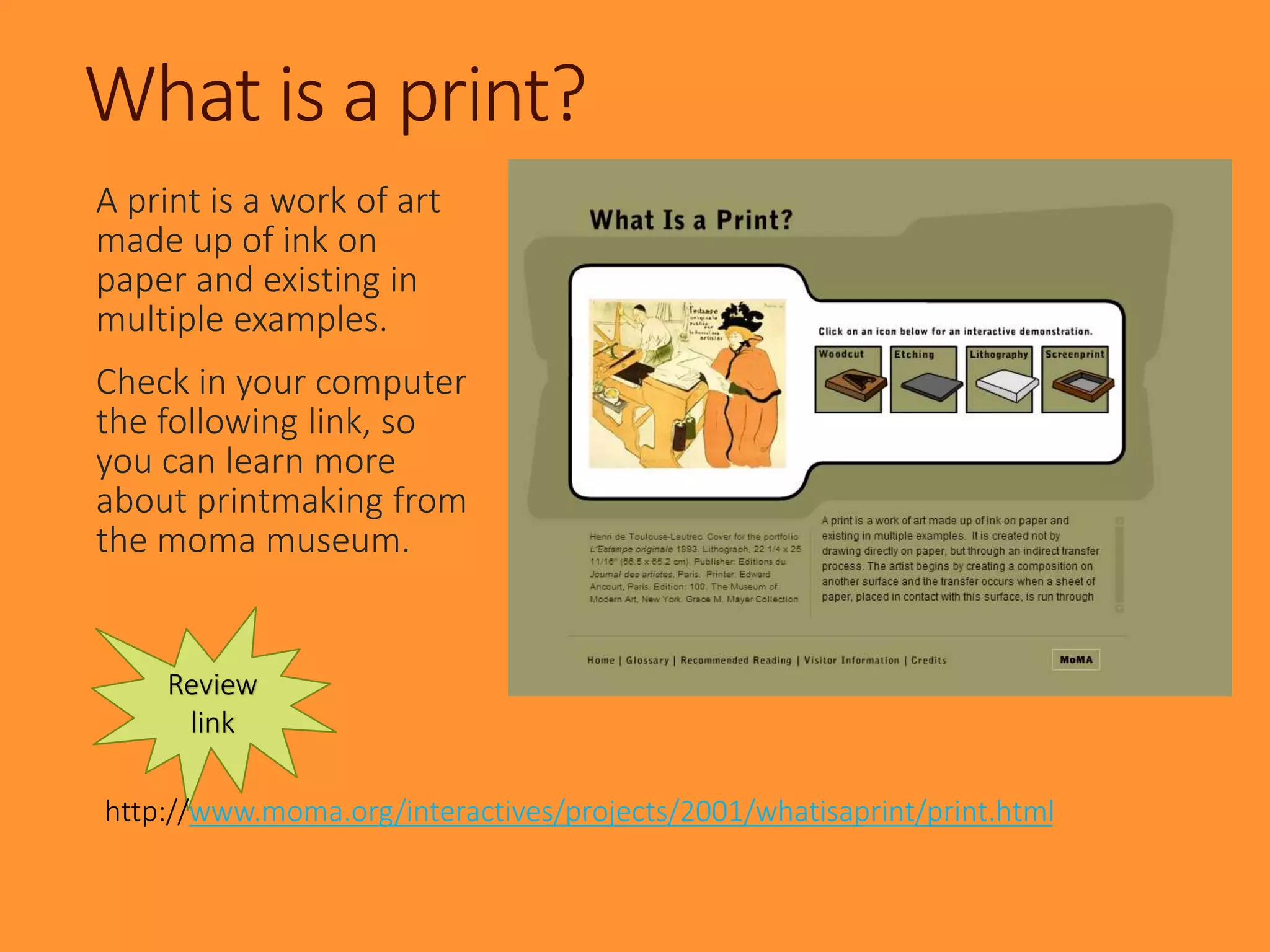Review
link
What is a print?
A print is a work of art
made up of ink on
paper and existing in
multiple examples.
Check in your computer
the following link, so
you can learn more
about printmaking from
the moma museum.
http://www.moma.org/interactives/projects/2001/whatisaprint/print.html
 