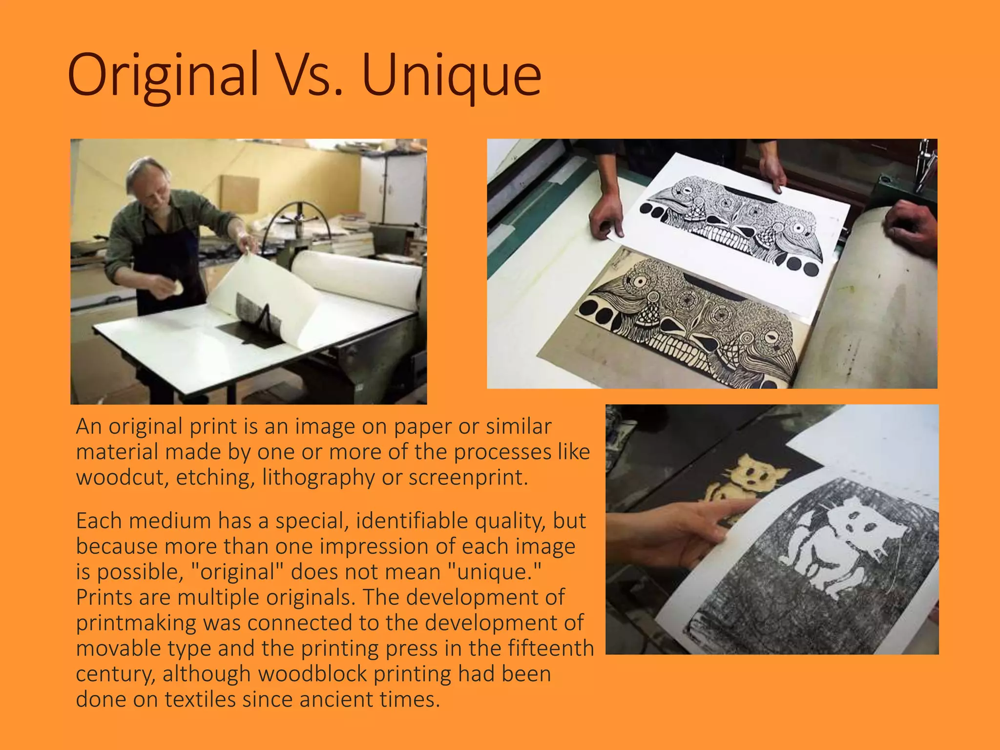 Original Vs. Unique
An original print is an image on paper or similar
material made by one or more of the processes like
woodcut, etching, lithography or screenprint.
Each medium has a special, identifiable quality, but
because more than one impression of each image
is possible, "original" does not mean "unique."
Prints are multiple originals. The development of
printmaking was connected to the development of
movable type and the printing press in the fifteenth
century, although woodblock printing had been
done on textiles since ancient times.
 
