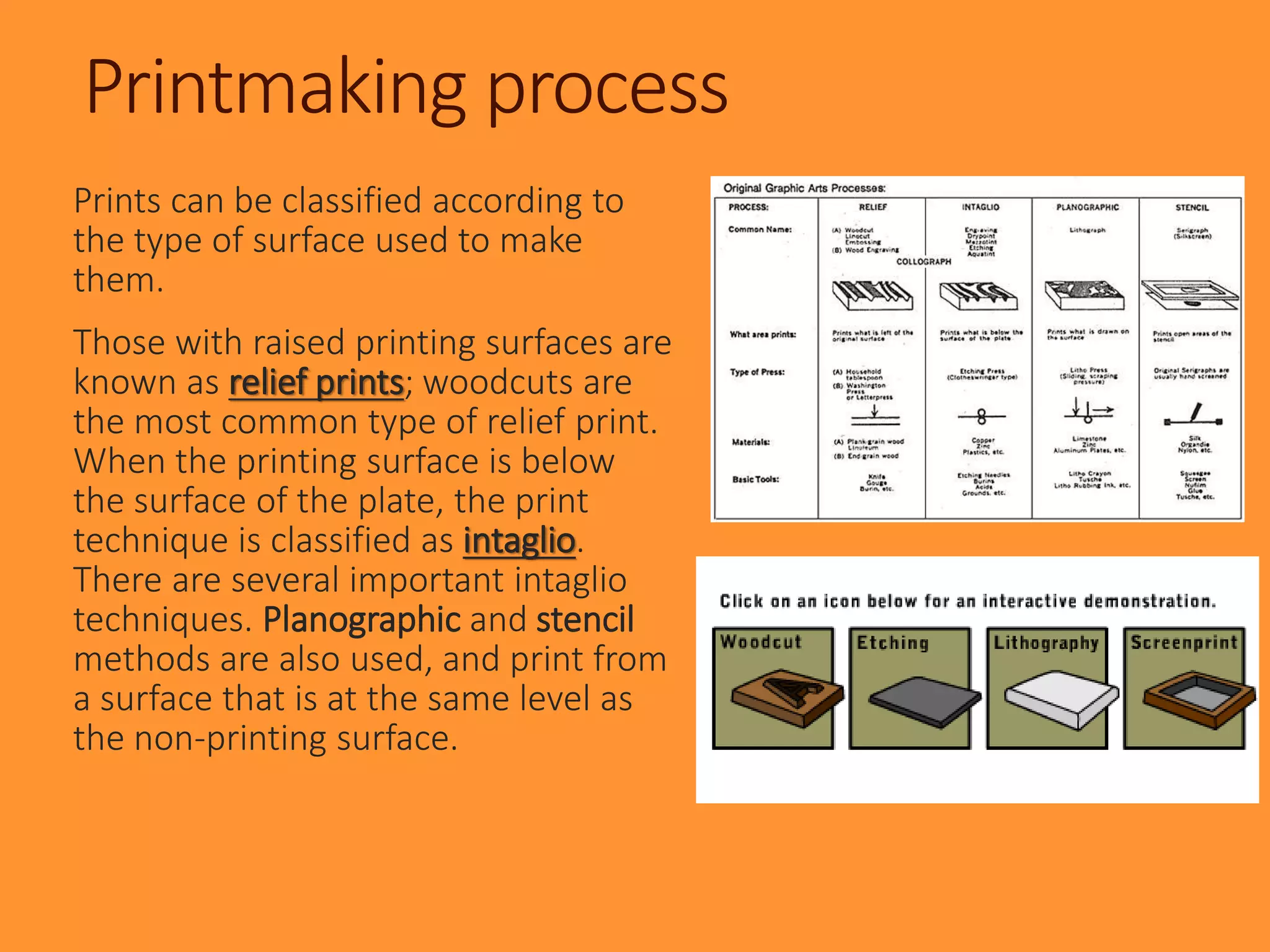 Printmaking process
Prints can be classified according to
the type of surface used to make
them.
Those with raised printing surfaces are
known as relief prints; woodcuts are
the most common type of relief print.
When the printing surface is below
the surface of the plate, the print
technique is classified as intaglio.
There are several important intaglio
techniques. Planographic and stencil
methods are also used, and print from
a surface that is at the same level as
the non-printing surface.
 
