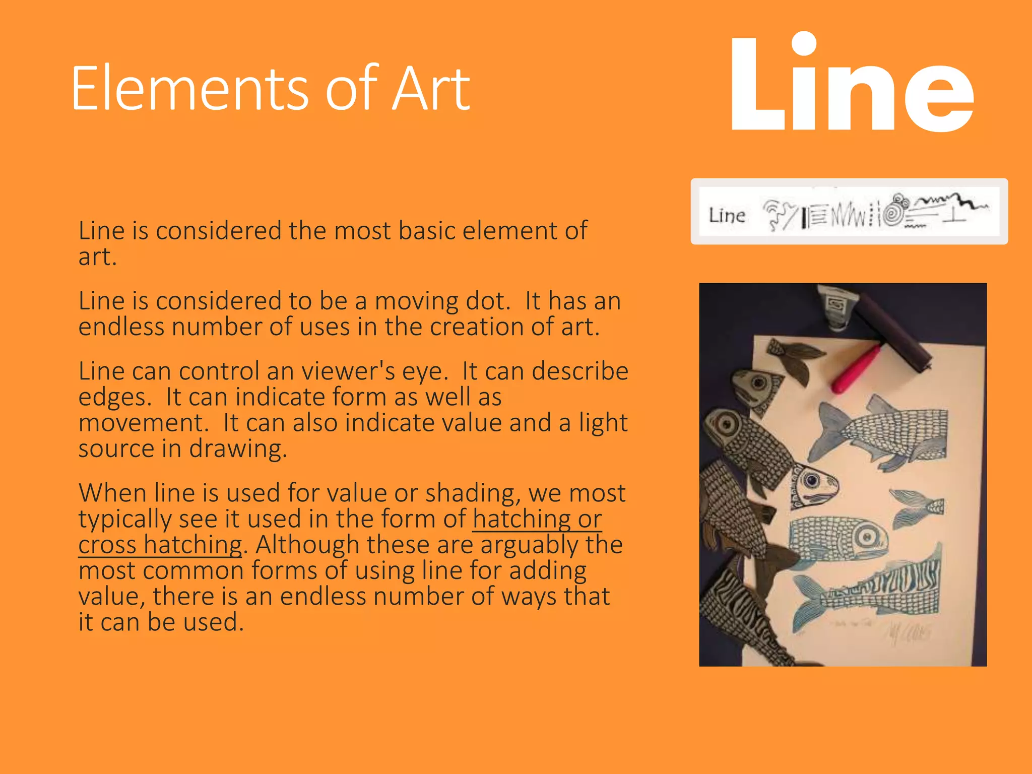 Line
Line is considered the most basic element of
art.
Line is considered to be a moving dot. It has an
endless number of uses in the creation of art.
Line can control an viewer's eye. It can describe
edges. It can indicate form as well as
movement. It can also indicate value and a light
source in drawing.
When line is used for value or shading, we most
typically see it used in the form of hatching or
cross hatching. Although these are arguably the
most common forms of using line for adding
value, there is an endless number of ways that
it can be used.
Elements of Art
 