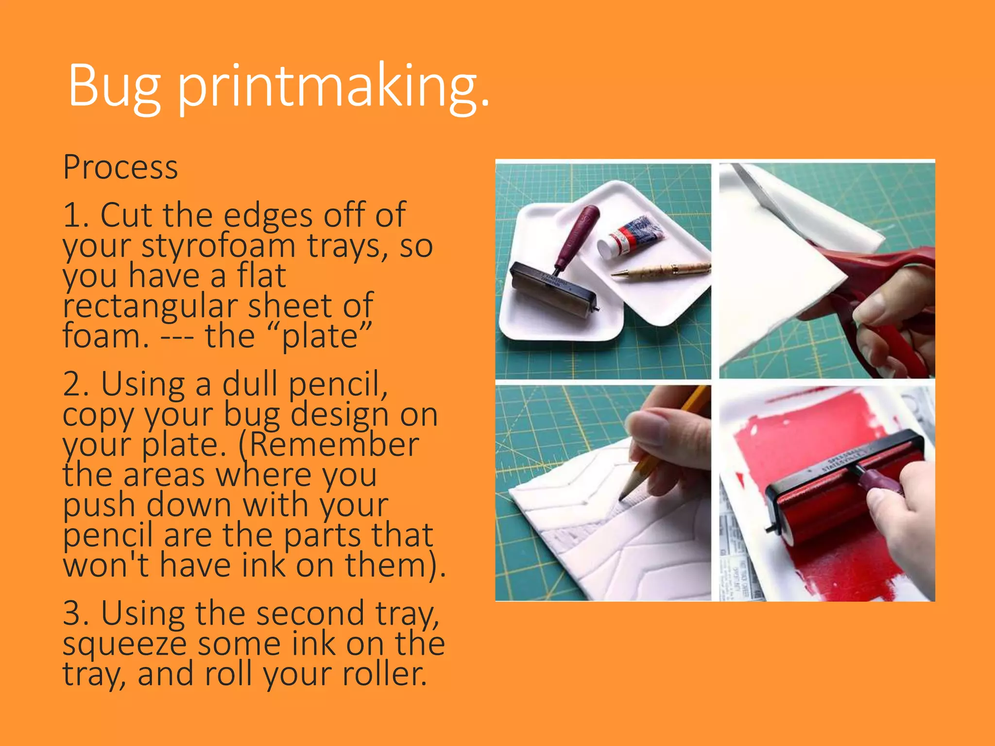 Process
1. Cut the edges off of
your styrofoam trays, so
you have a flat
rectangular sheet of
foam. --- the “plate”
2. Using a dull pencil,
copy your bug design on
your plate. (Remember
the areas where you
push down with your
pencil are the parts that
won't have ink on them).
3. Using the second tray,
squeeze some ink on the
tray, and roll your roller.
Bug printmaking.
 