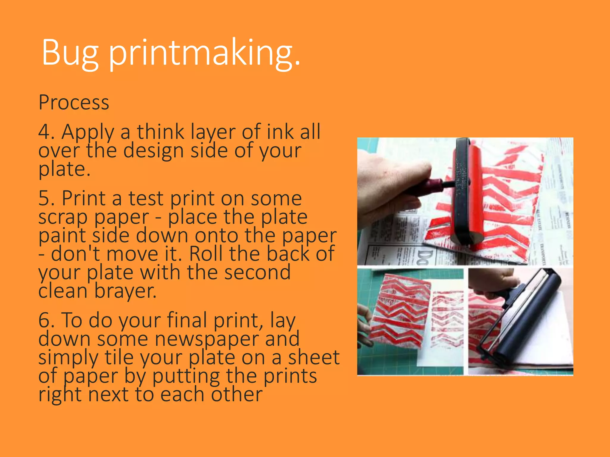 Process
4. Apply a think layer of ink all
over the design side of your
plate.
5. Print a test print on some
scrap paper - place the plate
paint side down onto the paper
- don't move it. Roll the back of
your plate with the second
clean brayer.
6. To do your final print, lay
down some newspaper and
simply tile your plate on a sheet
of paper by putting the prints
right next to each other
Bug printmaking.
 