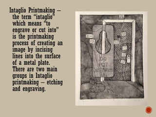 Intaglio Printmaking –
the term “intaglio”
which means “to
engrave or cut into”
is the printmaking
process of creating an
image by incising
lines into the surface
of a metal plate.
There are two main
groups in Intaglio
printmaking – etching
and engraving.
 