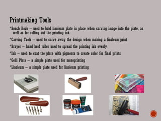 Printmaking Tools
*Bench Hook – used to hold linoleum plate in place when carving image into the plate, as
well as for rolling out the printing ink
*Carving Tools – used to carve away the design when making a linoleum print
*Brayer – hand held roller used to spread the printing ink evenly
*Ink – used to coat the plate with pigments to create color for final prints
*Gelli Plate – a simple plate used for monoprinting
*Linoleum – a simple plate used for linoleum printing
 