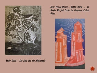 Emily Johns – The Rose and the Nightingale
Hebe Vernon-Morris – Bubble World . . . Or
Maybe We Just Prefer the Company of Each
Other
 