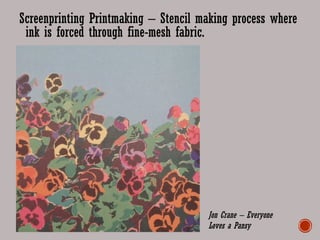 Screenprinting Printmaking – Stencil making process where
ink is forced through fine-mesh fabric.
Jon Crane – Everyone
Loves a Pansy
 