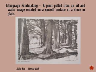Lithograph Printmaking – A print pulled from an oil and
water image created on a smooth surface of a stone or
plate.
Juliet Kac – Preston Park
 