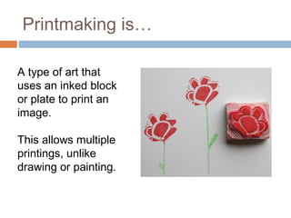 Printmaking is… 
A type of art that 
uses an inked block 
or plate to print an 
image. 
This allows multiple 
printings, unlike 
drawing or painting. 
 