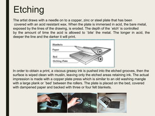 Etching
The artist draws with a needle on to a copper, zinc or steel plate that has been
covered with an acid resistant wax. When the plate is immersed in acid, the bare metal,
exposed by the lines of the drawing, is eroded. The depth of the `etch’ is controlled
by the amount of time the acid is allowed to `bite’ the metal. The longer in acid, the
deeper the line and the darker it will print.
In order to obtain a print, a viscous greasy ink is pushed into the etched grooves, then the
surface is wiped clean with muslin, leaving only the etched areas retaining ink. The actual
impression is made with a copper plate press which is similar to an old washing mangle
with a large plank or `bed’ between the rollers. The plate is placed on the bed, covered
with dampened paper and backed with three or four felt blankets.
 