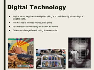 Digital Technology
■ “Digital technology has altered printmaking at a basic level by eliminating the
tangible plate.”
■ This has led to infinitely reproducible prints
■ “Novel means of controlling the size of an edition”
■ Gilbert and George-Downloading time constraint
 