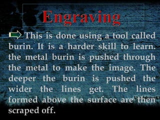 This is done using a tool called
burin. It is a harder skill to learn.
the metal burin is pushed through
the metal to make the image. The
deeper the burin is pushed the
wider the lines get. The lines
formed above the surface are then
scraped off.
 