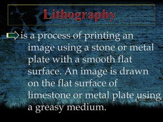 is a process of printing an
image using a stone or metal
plate with a smooth flat
surface. An image is drawn
on the flat surface of
limestone or metal plate using
a greasy medium.
 
