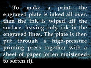 To make a print, the
engraved plate is inked all over,
then the ink is wiped off the
surface, leaving only ink in the
engraved lines. The plate is then
put through a high-pressure
printing press together with a
sheet of paper (often moistened
to soften it).
 