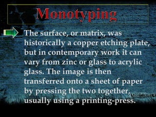The surface, or matrix, was
historically a copper etching plate,
but in contemporary work it can
vary from zinc or glass to acrylic
glass. The image is then
transferred onto a sheet of paper
by pressing the two together,
usually using a printing-press.
 
