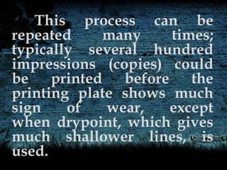 This process can be
repeated many times;
typically several hundred
impressions (copies) could
be printed before the
printing plate shows much
sign of wear, except
when drypoint, which gives
much shallower lines, is
used.
 