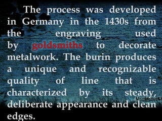 The process was developed
in Germany in the 1430s from
the engraving used
by to decorate
metalwork. The burin produces
a unique and recognizable
quality of line that is
characterized by its steady,
deliberate appearance and clean
edges.
 