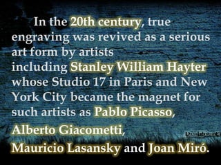 In the 20th century, true
engraving was revived as a serious
art form by artists
including Stanley William Hayter
whose Studio 17 in Paris and New
York City became the magnet for
such artists as Pablo Picasso,
Alberto Giacometti,
Mauricio Lasansky and Joan Miró.
 